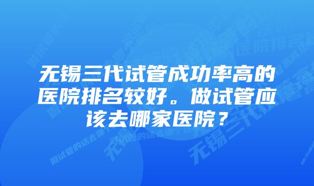 无锡三代试管成功率高的医院排名较好。做试管应该去哪家医院？