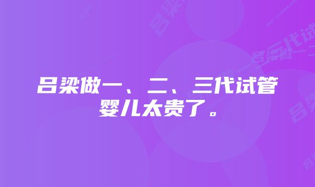 吕梁做一、二、三代试管婴儿太贵了。