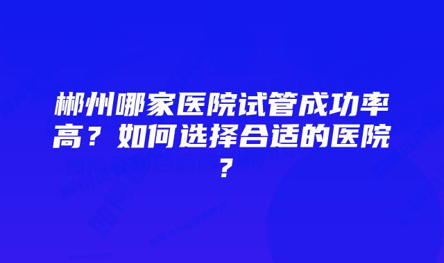 郴州哪家医院试管成功率高？如何选择合适的医院？