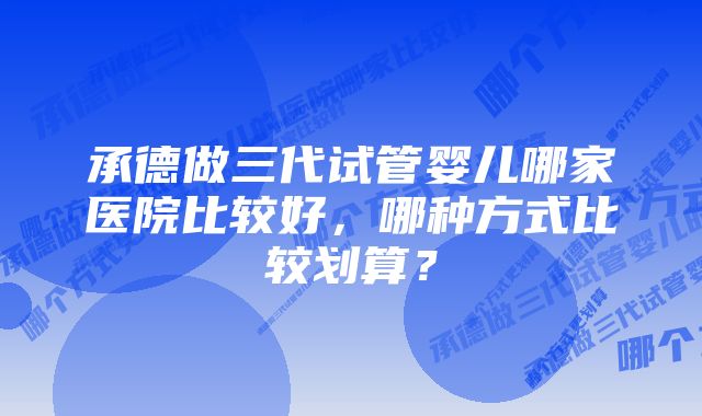 承德做三代试管婴儿哪家医院比较好，哪种方式比较划算？