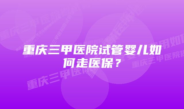 重庆三甲医院试管婴儿如何走医保？