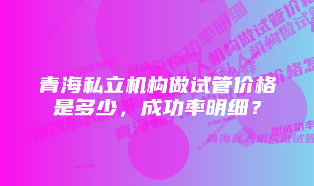 青海私立机构做试管价格是多少，成功率明细？