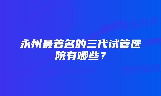 永州最著名的三代试管医院有哪些？