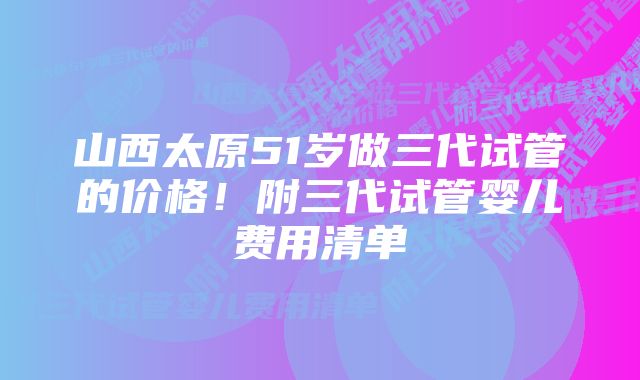 山西太原51岁做三代试管的价格！附三代试管婴儿费用清单