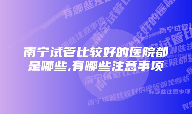 南宁试管比较好的医院都是哪些,有哪些注意事项