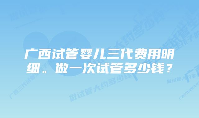 广西试管婴儿三代费用明细。做一次试管多少钱？