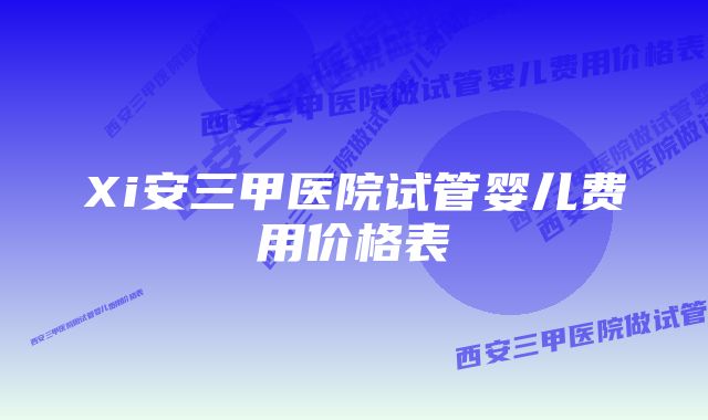 Xi安三甲医院试管婴儿费用价格表