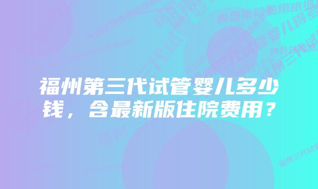 福州第三代试管婴儿多少钱，含最新版住院费用？