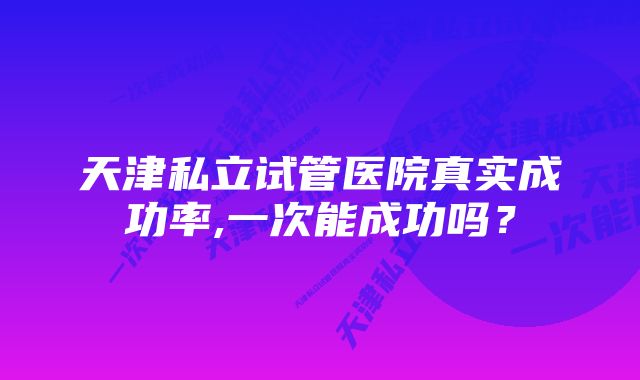 天津私立试管医院真实成功率,一次能成功吗？