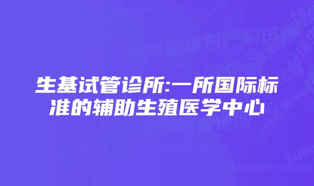 生基试管诊所:一所国际标准的辅助生殖医学中心