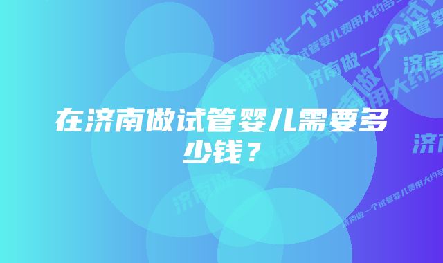 在济南做试管婴儿需要多少钱？