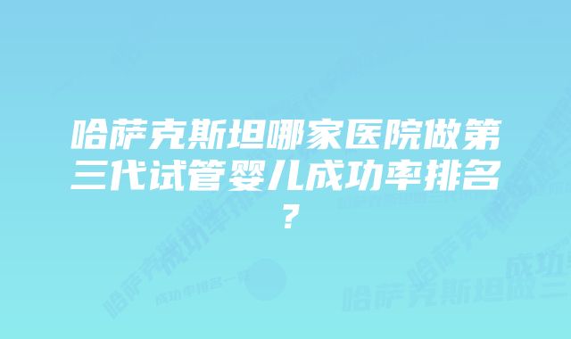 哈萨克斯坦哪家医院做第三代试管婴儿成功率排名？