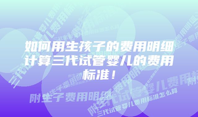 如何用生孩子的费用明细计算三代试管婴儿的费用标准！