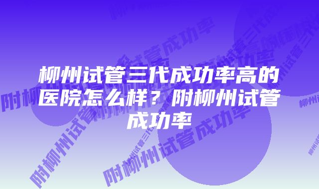 柳州试管三代成功率高的医院怎么样？附柳州试管成功率