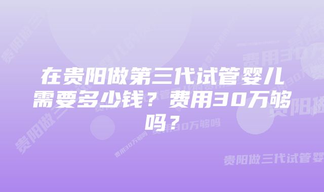 在贵阳做第三代试管婴儿需要多少钱？费用30万够吗？