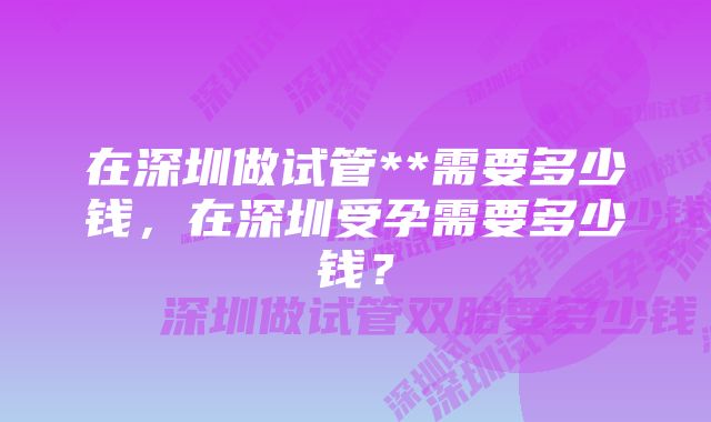 在深圳做试管**需要多少钱，在深圳受孕需要多少钱？