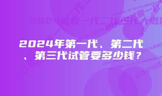 2024年第一代、第二代、第三代试管要多少钱？