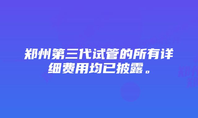 郑州第三代试管的所有详细费用均已披露。