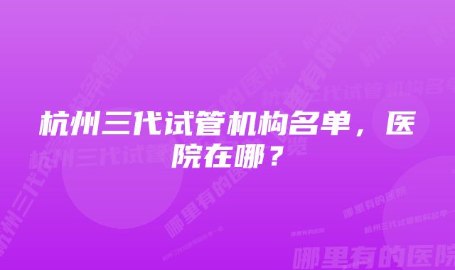 杭州三代试管机构名单，医院在哪？