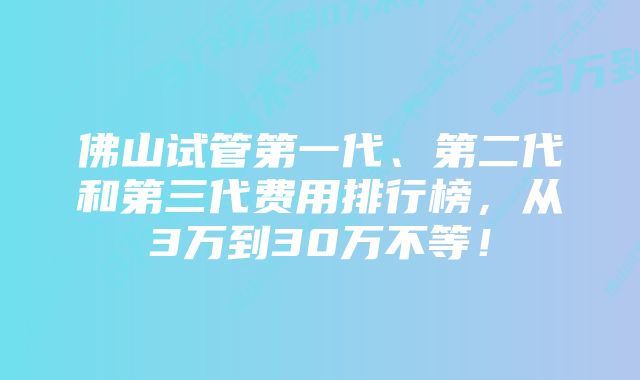 佛山试管第一代、第二代和第三代费用排行榜，从3万到30万不等！