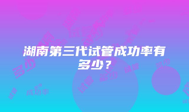 湖南第三代试管成功率有多少？