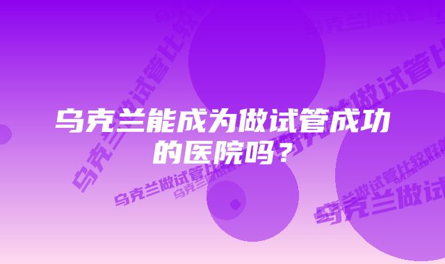 乌克兰能成为做试管成功的医院吗？