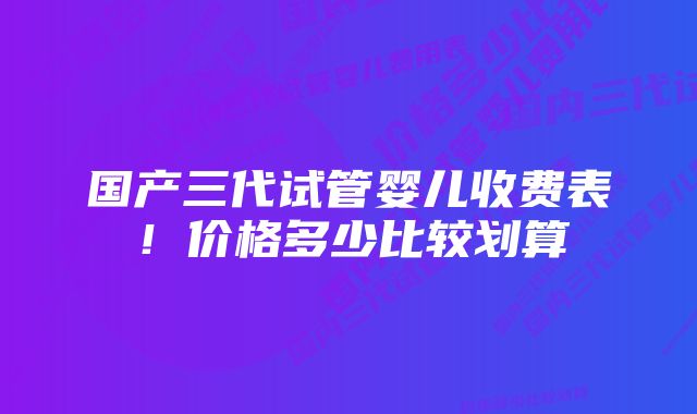 国产三代试管婴儿收费表！价格多少比较划算