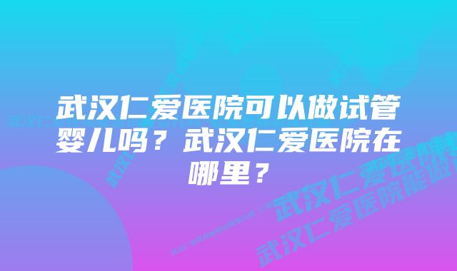 武汉仁爱医院可以做试管婴儿吗？武汉仁爱医院在哪里？