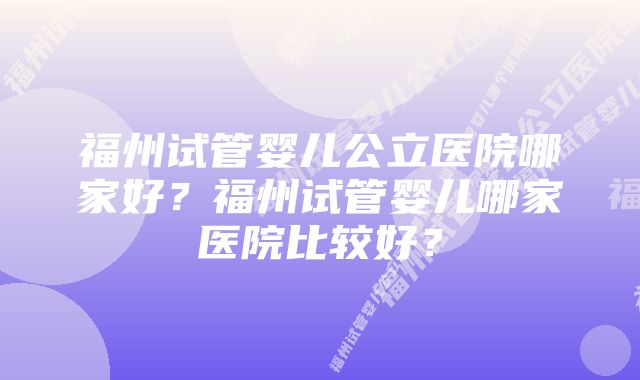 福州试管婴儿公立医院哪家好？福州试管婴儿哪家医院比较好？