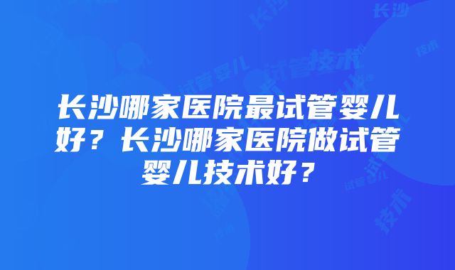 长沙哪家医院最试管婴儿好？长沙哪家医院做试管婴儿技术好？