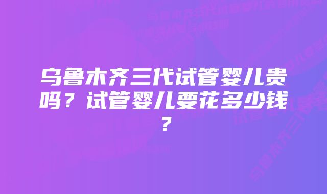 乌鲁木齐三代试管婴儿贵吗？试管婴儿要花多少钱？