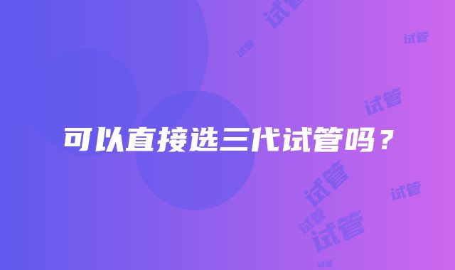 可以直接选三代试管吗？