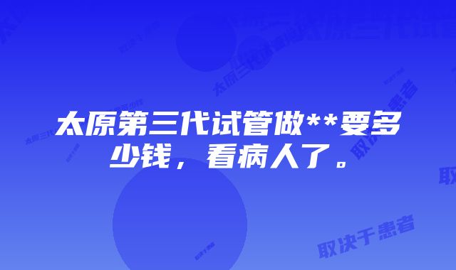 太原第三代试管做**要多少钱，看病人了。