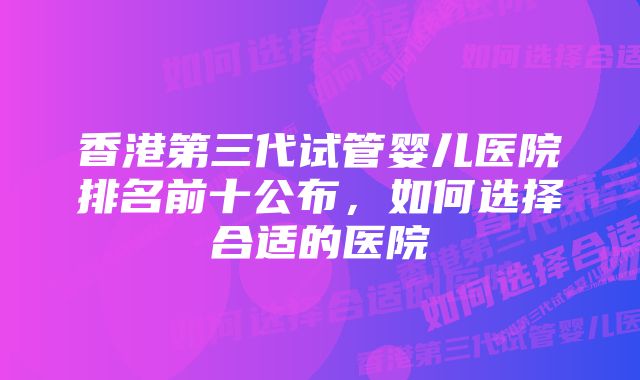 香港第三代试管婴儿医院排名前十公布，如何选择合适的医院