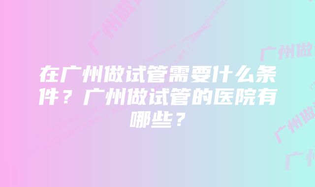 在广州做试管需要什么条件？广州做试管的医院有哪些？