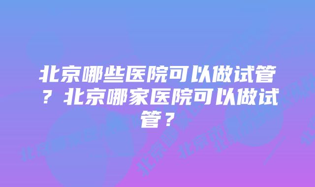 北京哪些医院可以做试管？北京哪家医院可以做试管？