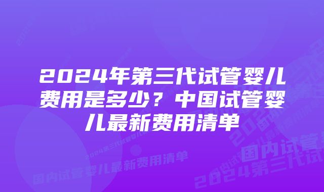 2024年第三代试管婴儿费用是多少？中国试管婴儿最新费用清单