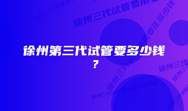 徐州第三代试管要多少钱？