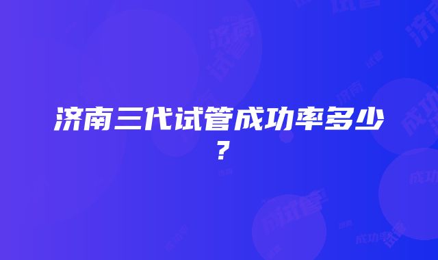 济南三代试管成功率多少？