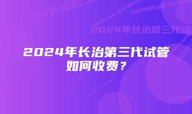 2024年长治第三代试管如何收费？