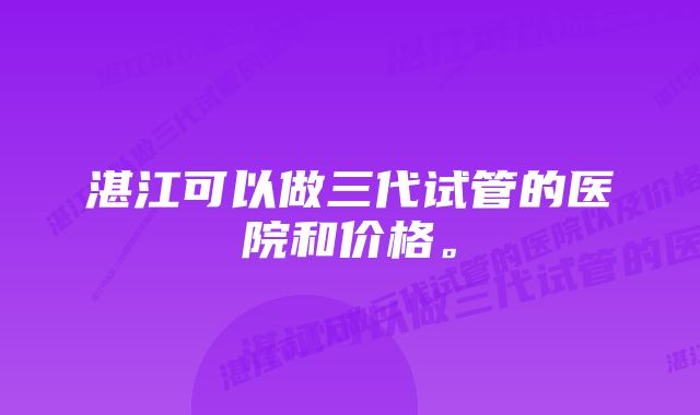 湛江可以做三代试管的医院和价格。