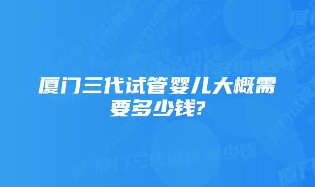 厦门三代试管婴儿大概需要多少钱?