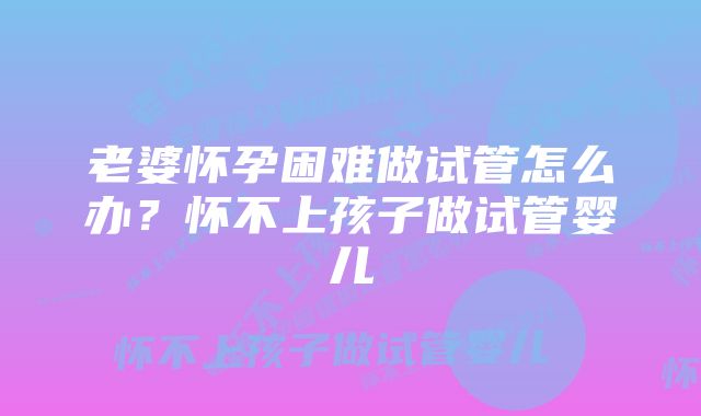 老婆怀孕困难做试管怎么办？怀不上孩子做试管婴儿