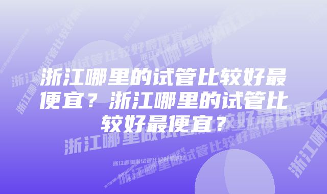 浙江哪里的试管比较好最便宜？浙江哪里的试管比较好最便宜？