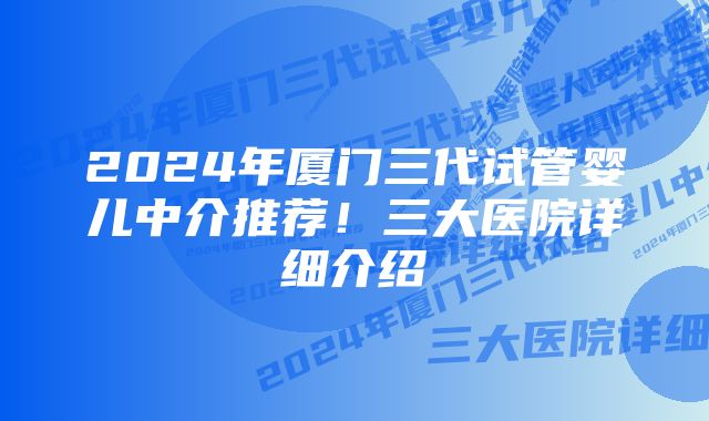 2024年厦门三代试管婴儿中介推荐！三大医院详细介绍