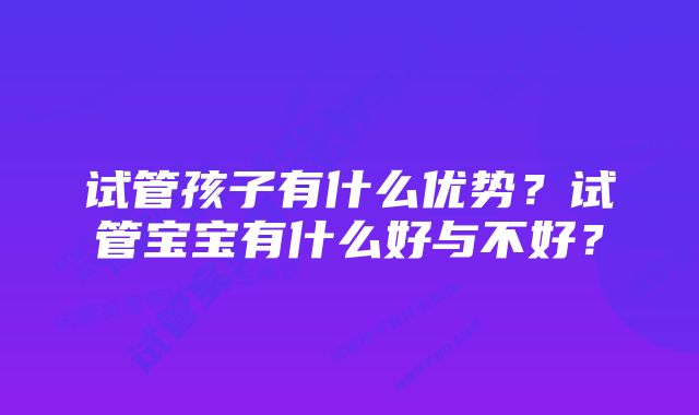 试管孩子有什么优势？试管宝宝有什么好与不好？