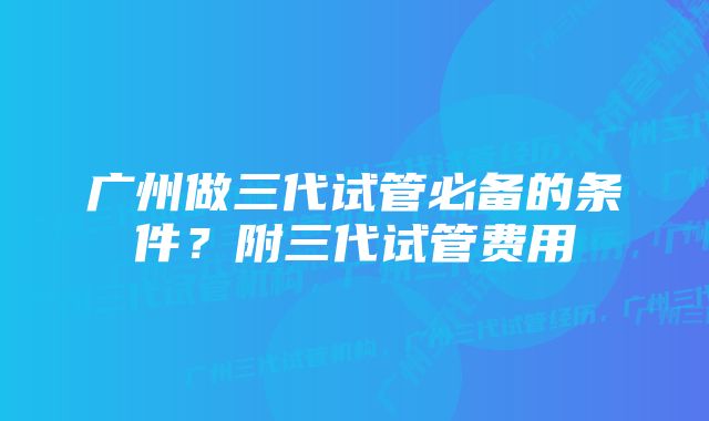 广州做三代试管必备的条件？附三代试管费用