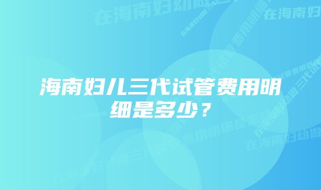 海南妇儿三代试管费用明细是多少？