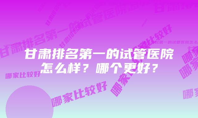 甘肃排名第一的试管医院怎么样？哪个更好？