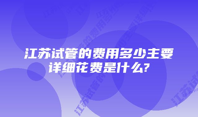 江苏试管的费用多少主要详细花费是什么?